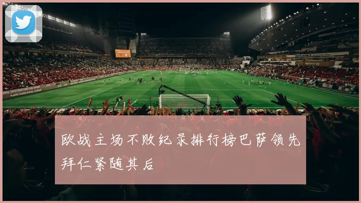 欧战主场不败纪录排行榜巴萨领先拜仁紧随其后