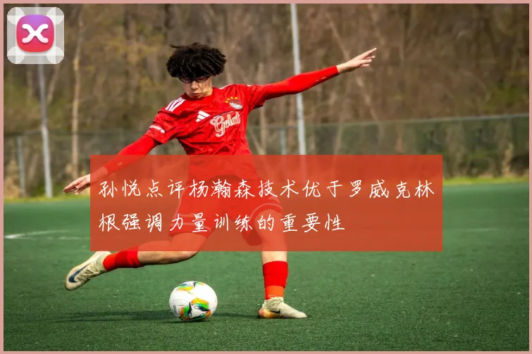 孙悦点评杨瀚森技术优于罗威克林根强调力量训练的重要性