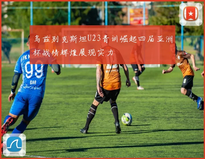 乌兹别克斯坦U23青训崛起四届亚洲杯战绩辉煌展现实力